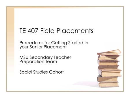 TE 407 Field Placements Procedures for Getting Started in your Senior Placement MSU Secondary Teacher Preparation Team Social Studies Cohort.