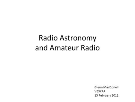 Radio Astronomy and Amateur Radio Glenn MacDonell VE3XRA 15 February 2011.