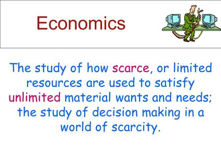 Economics The study of how scarce, or limited resources are used to satisfy unlimited material wants and needs; the study of decision making in a world.