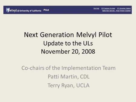 Next Generation Melvyl Pilot Update to the ULs November 20, 2008 Co-chairs of the Implementation Team Patti Martin, CDL Terry Ryan, UCLA.