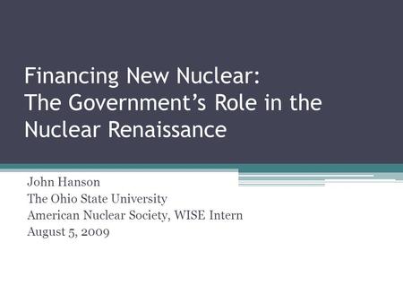 Financing New Nuclear: The Government’s Role in the Nuclear Renaissance John Hanson The Ohio State University American Nuclear Society, WISE Intern August.