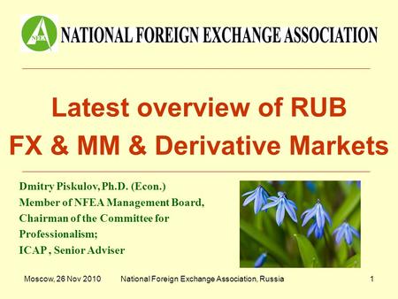 Moscow, 26 Nov 2010National Foreign Exchange Association, Russia1 Latest overview of RUB FX & MM & Derivative Markets Dmitry Piskulov, Ph.D. (Econ.) Member.