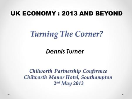 Turning The Corner? Dennis Turner UK ECONOMY : 2013 AND BEYOND Chilworth Partnership Conference Chilworth Manor Hotel, Southampton 2 nd May 2013 2 nd May.