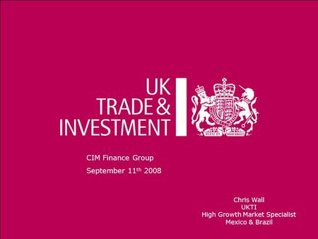 1 CIM Finance Group September 11 th 2008 Chris Wall UKTI High Growth Market Specialist Mexico & Brazil.