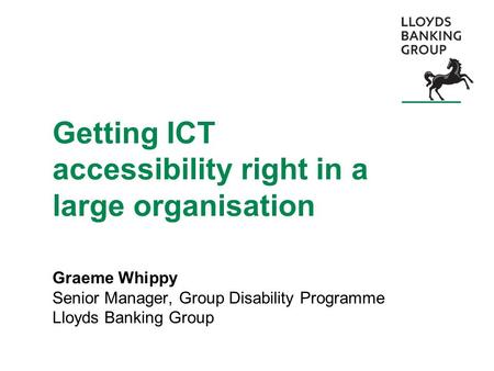 Getting ICT accessibility right in a large organisation Graeme Whippy Senior Manager, Group Disability Programme Lloyds Banking Group.