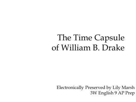 The Time Capsule of William B. Drake Electronically Preserved by Lily Marsh 3W English 9 AP Prep.