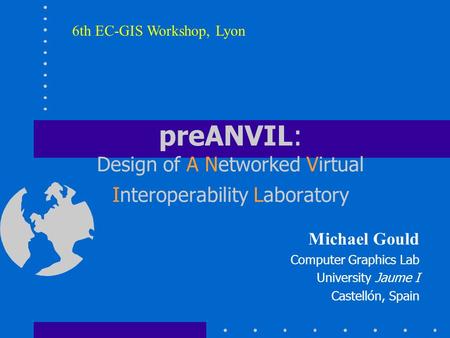 PreANVIL: Design of A Networked Virtual Interoperability Laboratory Michael Gould Computer Graphics Lab University Jaume I Castellón, Spain 6th EC-GIS.