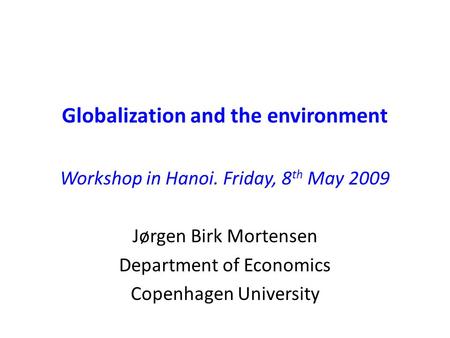 Globalization and the environment Workshop in Hanoi. Friday, 8 th May 2009 Jørgen Birk Mortensen Department of Economics Copenhagen University.