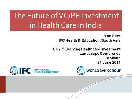 The Future of VC/PE Investment in Health Care in India Matt Eliot IFC Health & Education, South Asia CII 2 nd Evolving Healthcare Investment Landscape.