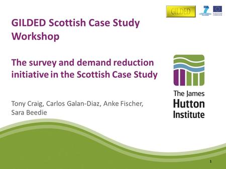 GILDED Scottish Case Study Workshop The survey and demand reduction initiative in the Scottish Case Study Tony Craig, Carlos Galan-Diaz, Anke Fischer,