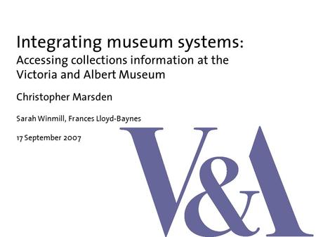 Integrating museum systems: Accessing collections information at the Victoria and Albert Museum Christopher Marsden Sarah Winmill, Frances Lloyd-Baynes.