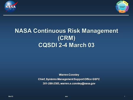 Mar 03 Mar 03wec1 NASA Continuous Risk Management (CRM) CQSDI 2-4 March 03 Warren Connley Chief, Systems Management Support Office GSFC 301-286-2505,