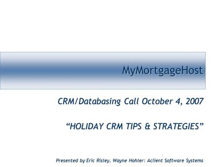 1 MyMortgageHostMyMortgageHost CRM/Databasing Call October 4, 2007 “HOLIDAY CRM TIPS & STRATEGIES” Presented by Eric Risley, Wayne Hohler: Aclient Software.