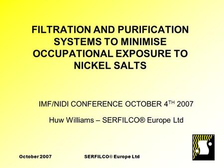 October 2007SERFILCO® Europe Ltd FILTRATION AND PURIFICATION SYSTEMS TO MINIMISE OCCUPATIONAL EXPOSURE TO NICKEL SALTS IMF/NIDI CONFERENCE OCTOBER 4 TH.