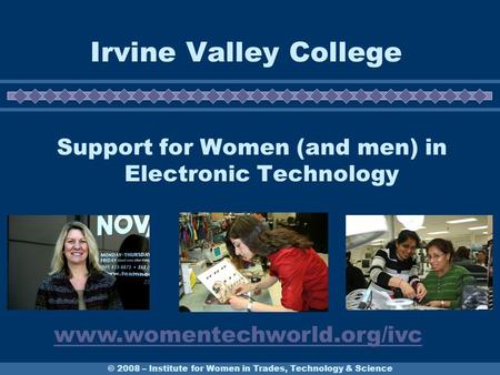 © 2008 – Institute for Women in Trades, Technology & Science Irvine Valley College Support for Women (and men) in Electronic Technology www.womentechworld.org/ivc.