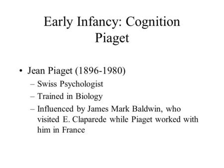 Early Infancy: Cognition Piaget Jean Piaget (1896-1980) –Swiss Psychologist –Trained in Biology –Influenced by James Mark Baldwin, who visited E. Claparede.