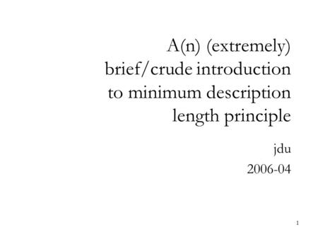 1 A(n) (extremely) brief/crude introduction to minimum description length principle jdu 2006-04.