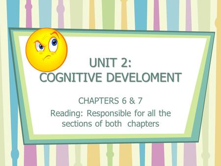 UNIT 2: COGNITIVE DEVELOMENT CHAPTERS 6 & 7 Reading: Responsible for all the sections of both chapters.