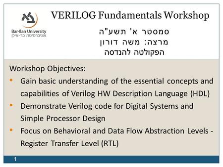 1 VERILOG Fundamentals Workshop סמסטר א ' תשע  ה מרצה : משה דורון הפקולטה להנדסה Workshop Objectives: Gain basic understanding of the essential concepts.