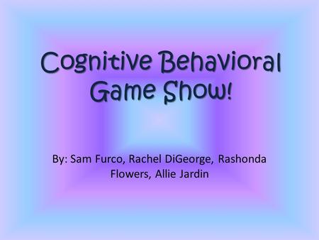 Cognitive Behavioral Game Show! By: Sam Furco, Rachel DiGeorge, Rashonda Flowers, Allie Jardin.