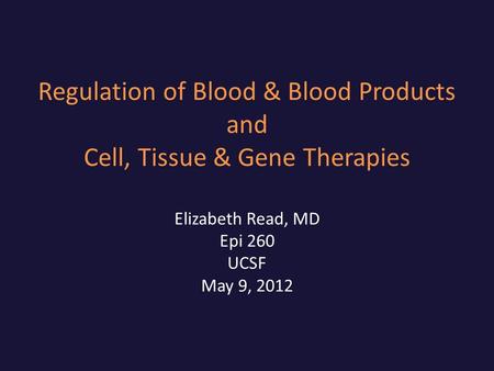 Regulation of Blood & Blood Products and Cell, Tissue & Gene Therapies Elizabeth Read, MD Epi 260 UCSF May 9, 2012.