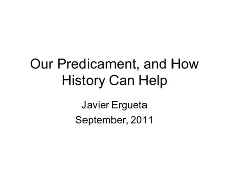 Our Predicament, and How History Can Help Javier Ergueta September, 2011.