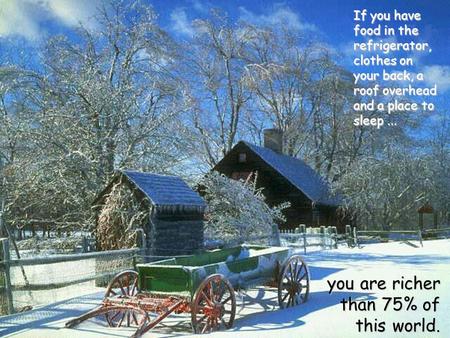 You are richer than 75% of this world. If you have food in the refrigerator, clothes on your back, a roof overhead and a place to sleep...