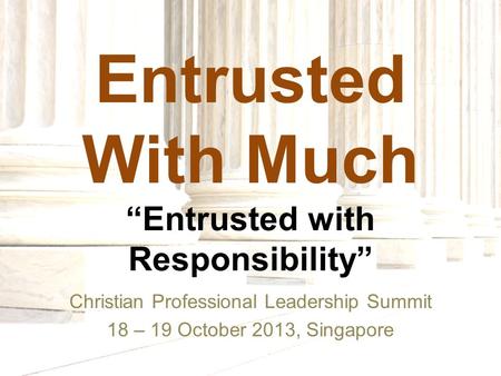 Entrusted With Much “Entrusted with Responsibility” Christian Professional Leadership Summit 18 – 19 October 2013, Singapore.