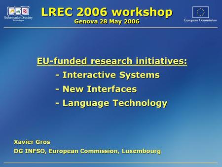 LREC 2006 workshop Genova 28 May 2006 EU-funded research initiatives: - Interactive Systems - New Interfaces - Language Technology Xavier Gros DG INFSO,