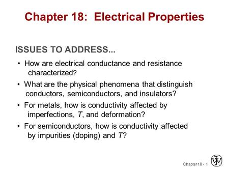 Chapter 18 - 1 ISSUES TO ADDRESS... How are electrical conductance and resistance characterized ? What are the physical phenomena that distinguish conductors,