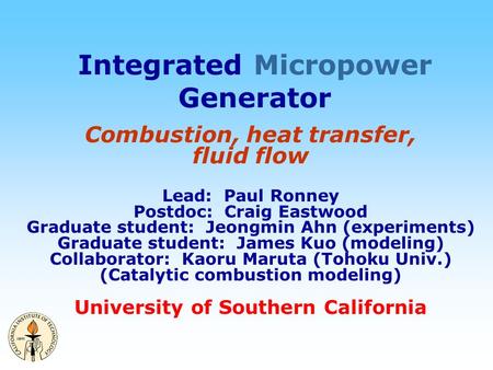 Integrated Micropower Generator Combustion, heat transfer, fluid flow Lead: Paul Ronney Postdoc: Craig Eastwood Graduate student: Jeongmin Ahn (experiments)