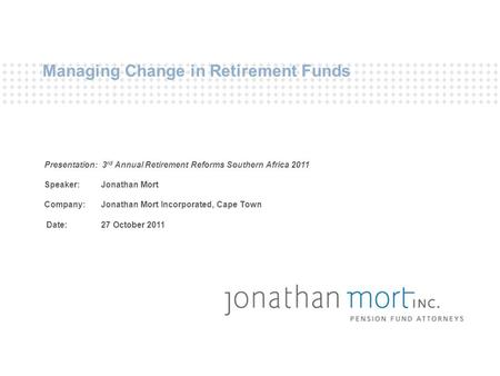 Managing Change in Retirement Funds Presentation: 3 rd Annual Retirement Reforms Southern Africa 2011 Speaker: Jonathan Mort Company: Jonathan Mort Incorporated,