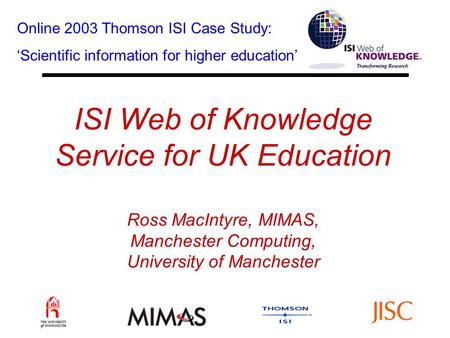 ISI Web of Knowledge Service for UK Education Ross MacIntyre, MIMAS, Manchester Computing, University of Manchester Online 2003 Thomson ISI Case Study: