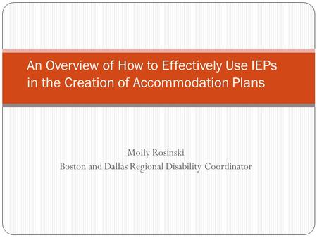 Molly Rosinski Boston and Dallas Regional Disability Coordinator An Overview of How to Effectively Use IEPs in the Creation of Accommodation Plans.