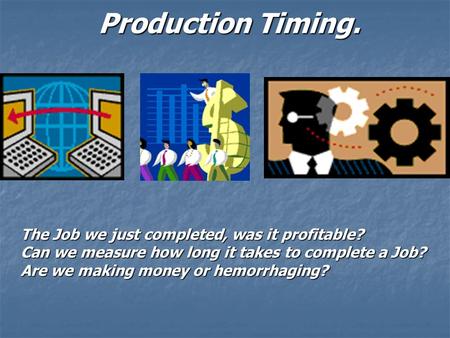 Production Timing. The Job we just completed, was it profitable? Can we measure how long it takes to complete a Job? Are we making money or hemorrhaging?