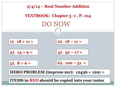 9/4/14 – Real Number Addition TEXTBOOK: Chapter 3 -1, P. 104 1). 18 + 11 = 2). 18 – 11 = 3). 14 + 9 = 4). 32 – 17 = 5). 8 + 6 = 6). 100 – 31 = DO NOW HERO.