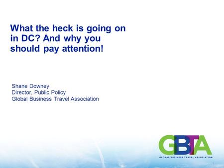 1 What the heck is going on in DC? And why you should pay attention! Shane Downey Director, Public Policy Global Business Travel Association.