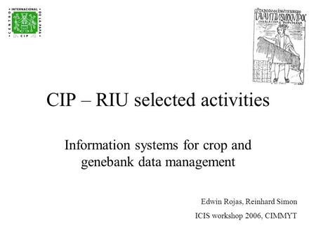 CIP – RIU selected activities Information systems for crop and genebank data management Edwin Rojas, Reinhard Simon ICIS workshop 2006, CIMMYT.