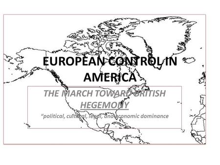 EUROPEAN CONTROL IN AMERICA THE MARCH TOWARD BRITISH HEGEMONY “political, cultural, legal, and economic dominance.