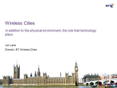 Wireless Cities In addition to the physical environment, the role that technology plays Jon Lane Director, BT Wireless Cities.