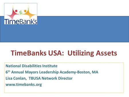 TimeBanks USA: Utilizing Assets National Disabilities Institute 6 th Annual Mayors Leadership Academy-Boston, MA Lisa Conlan, TBUSA Network Director www.timebanks.org.