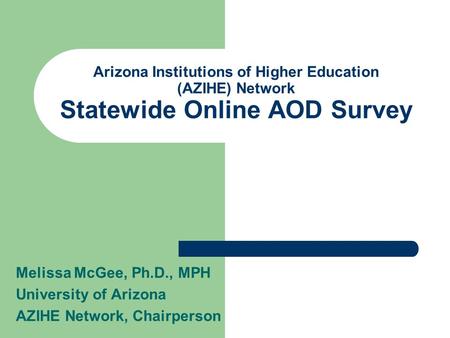 Arizona Institutions of Higher Education (AZIHE) Network Statewide Online AOD Survey Melissa McGee, Ph.D., MPH University of Arizona AZIHE Network, Chairperson.