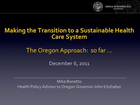 Making the Transition to a Sustainable Health Care System The Oregon Approach: so far … December 6, 2011 Mike Bonetto Health Policy Advisor to Oregon Governor.