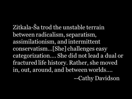 Zitkala-Ša trod the unstable terrain between radicalism, separatism, assimilationism, and intermittent conservatism…[She] challenges easy categorization….