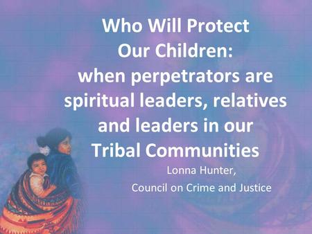 Who Will Protect Our Children: when perpetrators are spiritual leaders, relatives and leaders in our Tribal Communities Lonna Hunter, Council on Crime.