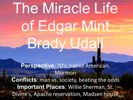 The Miracle Life of Edgar Mint Brady Udall Perspective : 70’s, native American, Mormon Conflicts : man vs. society, beating the odds Important Places: