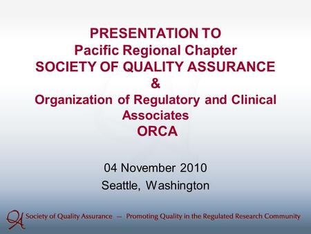 PRESENTATION TO Pacific Regional Chapter SOCIETY OF QUALITY ASSURANCE & Organization of Regulatory and Clinical Associates ORCA 04 November 2010 Seattle,