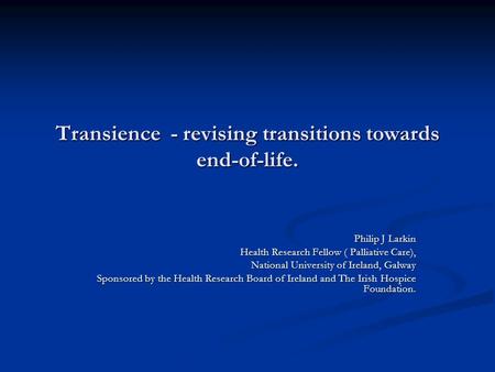 Transience - revising transitions towards end-of-life. Philip J Larkin Health Research Fellow ( Palliative Care), National University of Ireland, Galway.