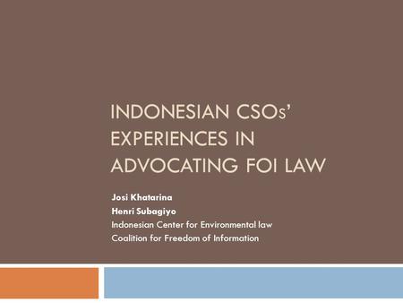 INDONESIAN CSO S ’ EXPERIENCES IN ADVOCATING FOI LAW Josi Khatarina Henri Subagiyo Indonesian Center for Environmental law Coalition for Freedom of Information.