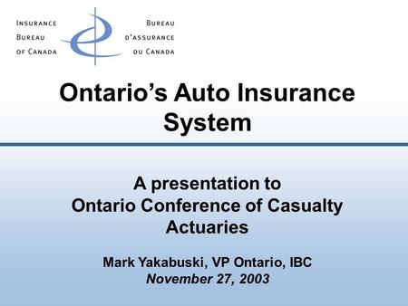 Ontario’s Auto Insurance System A presentation to Ontario Conference of Casualty Actuaries Mark Yakabuski, VP Ontario, IBC November 27, 2003.